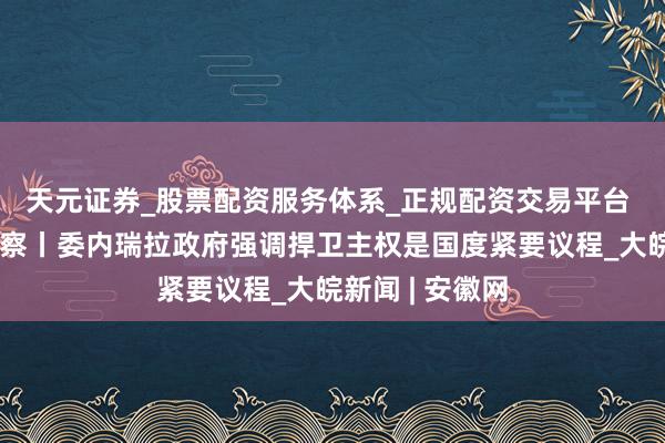 天元证券_股票配资服务体系_正规配资交易平台 总台记者不雅察丨委内瑞拉政府强调捍卫主权是国度紧要议程_大皖新闻 | 安徽网