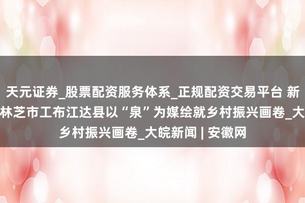 天元证券_股票配资服务体系_正规配资交易平台 新春近 暖汤沸——林芝市工布江达县以“泉”为媒绘就乡村振兴画卷_大皖新闻 | 安徽网
