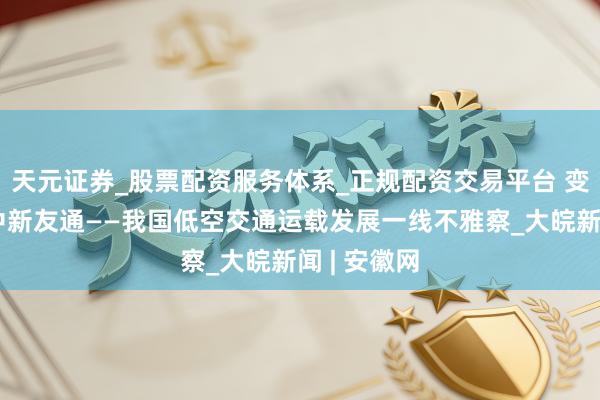 天元证券_股票配资服务体系_正规配资交易平台 变革中的空中新友通——我国低空交通运载发展一线不雅察_大皖新闻 | 安徽网