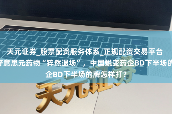 天元证券_股票配资服务体系_正规配资交易平台 辉瑞10亿好意思元药物“猝然退场”，中国蜕变药企BD下半场的牌怎样打？