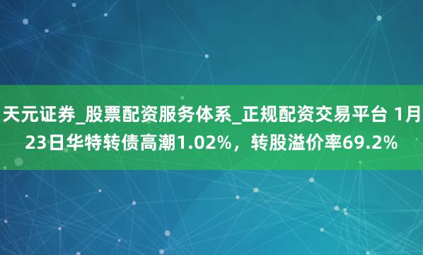 天元证券_股票配资服务体系_正规配资交易平台 1月23日华特转债高潮1.02%，转股溢价率69.2%
