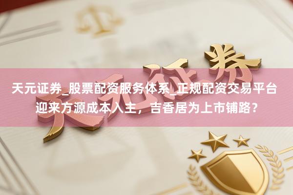 天元证券_股票配资服务体系_正规配资交易平台 迎来方源成本入主，吉香居为上市铺路？